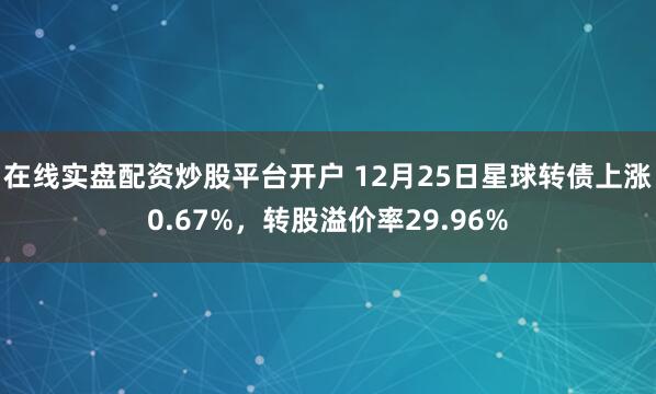 在线实盘配资炒股平台开户 12月25日星球转债上涨0.67%，转股溢价率29.96%