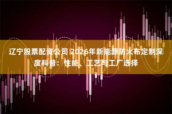 辽宁股票配资公司 2026年新能源防火布定制深度科普：性能、工艺与工厂选择