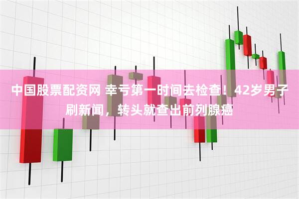 中国股票配资网 幸亏第一时间去检查！42岁男子刷新闻，转头就查出前列腺癌