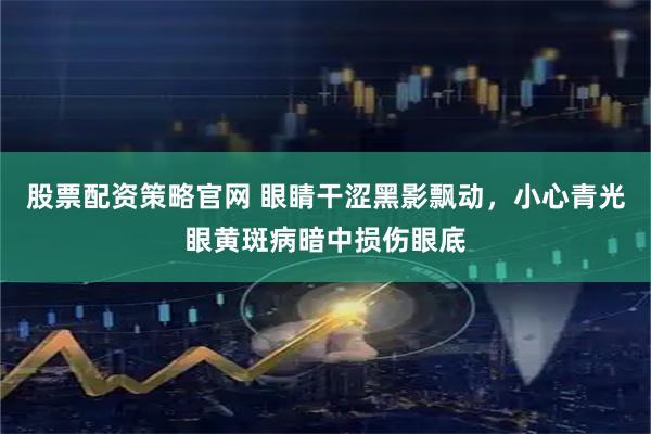 股票配资策略官网 眼睛干涩黑影飘动，小心青光眼黄斑病暗中损伤眼底