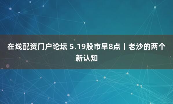 在线配资门户论坛 5.19股市早8点丨老沙的两个新认知
