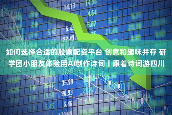 如何选择合适的股票配资平台 创意和趣味并存 研学团小朋友体验用AI创作诗词丨跟着诗词游四川