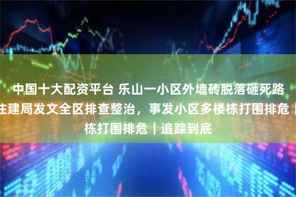 中国十大配资平台 乐山一小区外墙砖脱落砸死路人后续：住建局发文全区排查整治，事发小区多楼栋打围排危｜追踪到底
