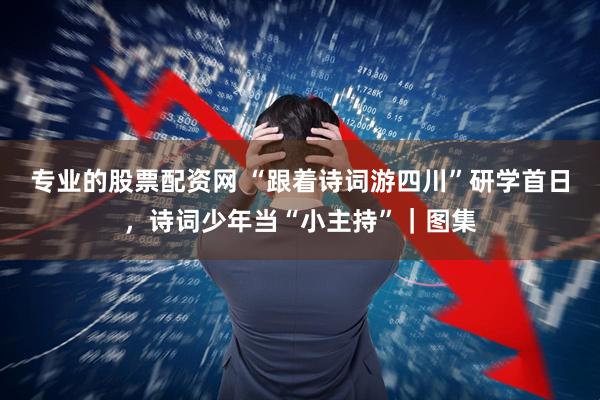 专业的股票配资网 “跟着诗词游四川”研学首日，诗词少年当“小主持”｜图集