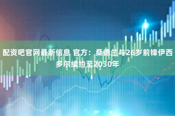 配资吧官网最新信息 官方：桑德兰与26岁前锋伊西多尔续约至2030年