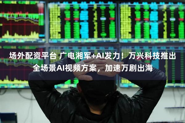 场外配资平台 广电湘军+AI发力！万兴科技推出全场景AI视频方案，加速万剧出海