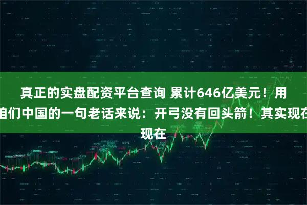 真正的实盘配资平台查询 累计646亿美元！用咱们中国的一句老话来说：开弓没有回头箭！其实现在