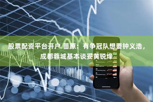 股票配资平台开户 苗原：有争冠队想要钟义浩，成都蓉城基本谈妥黄锐烽